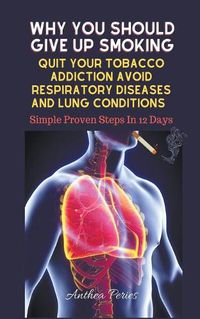 Cover image for Why You Should Give Up Smoking: Quit Your Tobacco Addiction Avoid Respiratory Diseases And Lung Conditions Simple Proven Steps In 12 Days