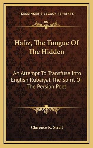 Hafiz, the Tongue of the Hidden: An Attempt to Transfuse Into English Rubaiyat the Spirit of the Persian Poet