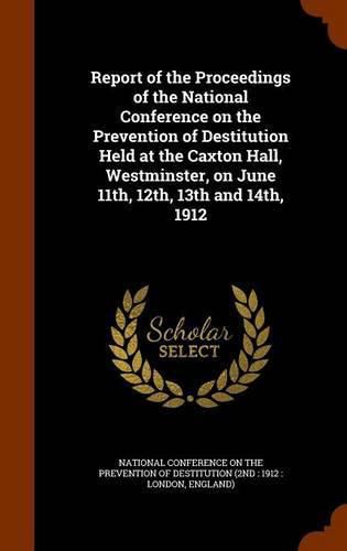 Cover image for Report of the Proceedings of the National Conference on the Prevention of Destitution Held at the Caxton Hall, Westminster, on June 11th, 12th, 13th and 14th, 1912