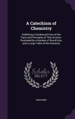 Cover image for A Catechism of Chemistry: Exhibiting a Condensed View of the Facts and Principles of That Science. Illustrated by a Number of Wood-Cuts, and a Large Table of the Elements