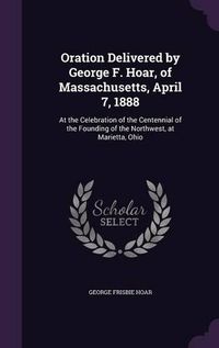 Cover image for Oration Delivered by George F. Hoar, of Massachusetts, April 7, 1888: At the Celebration of the Centennial of the Founding of the Northwest, at Marietta, Ohio