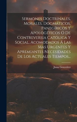 Cover image for Sermones Doctrinales, Morales, Dogmaticos, Panegiricos Y Apologeticos O De Contreversia Catolica Y Social, Acomodados A Las Mas Urgentes Y Apremiantes Necesidades De Los Actuales Tiempos...