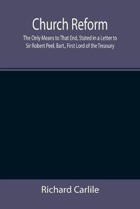 Cover image for Church Reform; The Only Means to That End, Stated in a Letter to Sir Robert Peel, Bart., First Lord of the Treasury