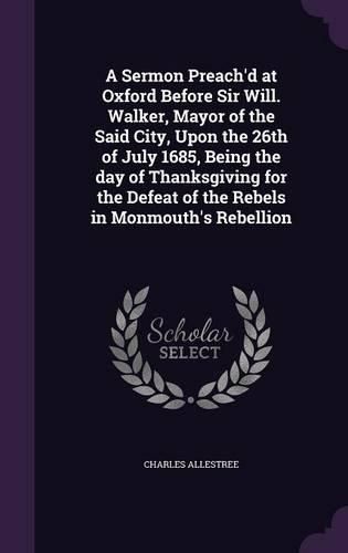 Cover image for A Sermon Preach'd at Oxford Before Sir Will. Walker, Mayor of the Said City, Upon the 26th of July 1685, Being the Day of Thanksgiving for the Defeat of the Rebels in Monmouth's Rebellion