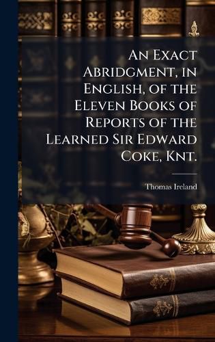 Cover image for An Exact Abridgment, in English, of the Eleven Books of Reports of the Learned Sir Edward Coke, Knt.