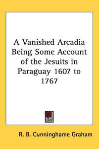 Cover image for A Vanished Arcadia Being Some Account of the Jesuits in Paraguay 1607 to 1767