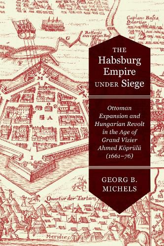 The Habsburg Empire under Siege: Ottoman Expansion and Hungarian Revolt in the Age of Grand Vizier Ahmed Koeprulu (1661-76)