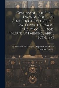 Cover image for Observance of Feast Days by Gourgas Chapter of Rose Croix, Valley of Chicago, Orient of Illinois, Thursday Evening, April 10th, 1879