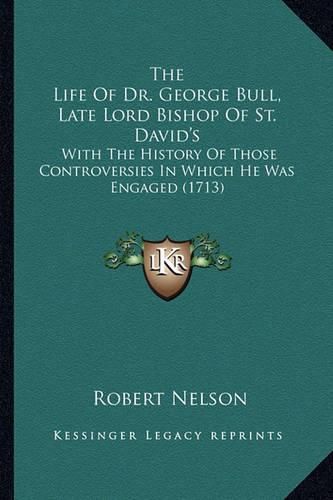 The Life of Dr. George Bull, Late Lord Bishop of St. David's: With the History of Those Controversies in Which He Was Engaged (1713)