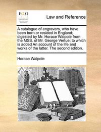 Cover image for A Catalogue of Engravers, Who Have Been Born or Resided in England; Digested by Mr. Horace Walpole from the Mss. of Mr. George Vertue; To Which Is Added an Account of the Life and Works of the Latter. the Second Edition.