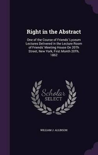 Cover image for Right in the Abstract: One of the Course of Friends' Lyceum Lectures Delivered in the Lecture Room of Friends' Meeting House on 20th Street, New York, First Month 20th, 1862