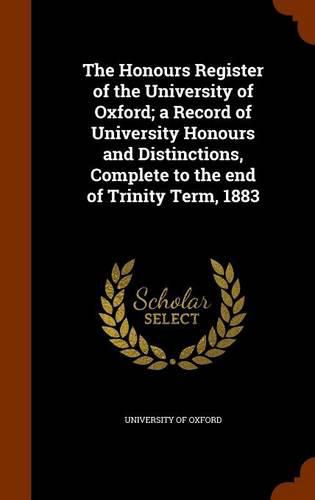 Cover image for The Honours Register of the University of Oxford; A Record of University Honours and Distinctions, Complete to the End of Trinity Term, 1883