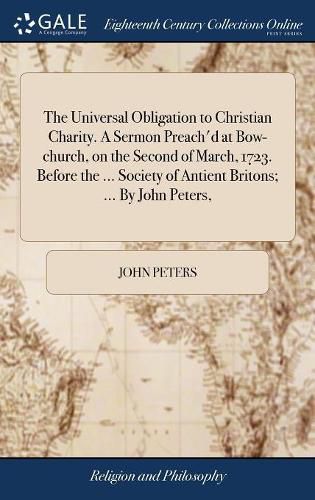 Cover image for The Universal Obligation to Christian Charity. A Sermon Preach'd at Bow-church, on the Second of March, 1723. Before the ... Society of Antient Britons; ... By John Peters,