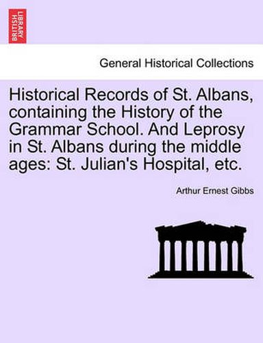 Cover image for Historical Records of St. Albans, Containing the History of the Grammar School. and Leprosy in St. Albans During the Middle Ages: St. Julian's Hospital, Etc.