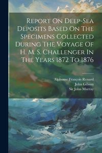 Cover image for Report On Deep-sea Deposits Based On The Specimens Collected During The Voyage Of H. M. S. Challenger In The Years 1872 To 1876