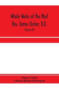 Cover image for Whole works of the Most Rev. James Ussher, D.D., Lord Archbishop of Armagh, and Primate of all Ireland. now for the first time collected, with a life of the author and an account of his writings (Volume III)