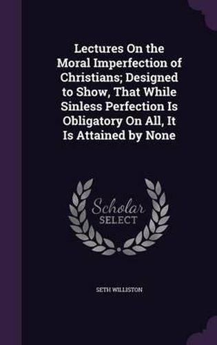 Cover image for Lectures on the Moral Imperfection of Christians; Designed to Show, That While Sinless Perfection Is Obligatory on All, It Is Attained by None