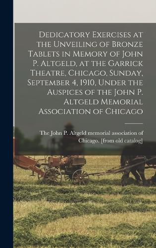 Cover image for Dedicatory Exercises at the Unveiling of Bronze Tablets in Memory of John P. Altgeld, at the Garrick Theatre, Chicago, Sunday, September 4, 1910, Under the Auspices of the John P. Altgeld Memorial Association of Chicago