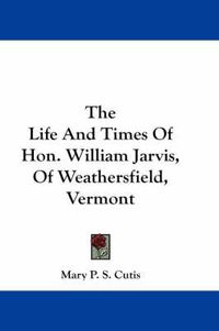 Cover image for The Life and Times of Hon. William Jarvis, of Weathersfield, Vermont