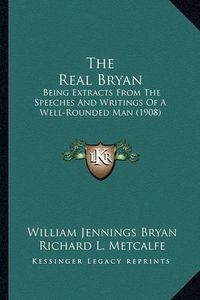 Cover image for The Real Bryan: Being Extracts from the Speeches and Writings of a Well-Rounded Man (1908)