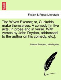 Cover image for The Wives Excuse; Or, Cuckolds Make Themselves. a Comedy [In Five Acts, in Prose and in Verse. with Verses by John Dryden, Addressed to the Author on