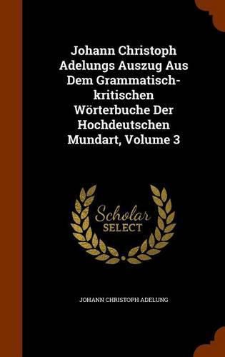 Cover image for Johann Christoph Adelungs Auszug Aus Dem Grammatisch-Kritischen Worterbuche Der Hochdeutschen Mundart, Volume 3