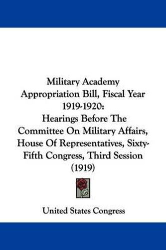 Cover image for Military Academy Appropriation Bill, Fiscal Year 1919-1920: Hearings Before the Committee on Military Affairs, House of Representatives, Sixty-Fifth Congress, Third Session (1919)