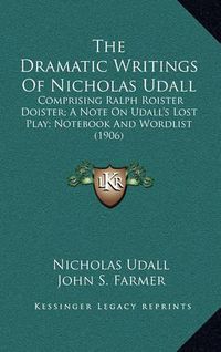 Cover image for The Dramatic Writings of Nicholas Udall: Comprising Ralph Roister Doister; A Note on Udall's Lost Play; Notebook and Wordlist (1906)