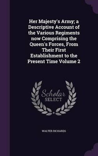 Her Majesty's Army; A Descriptive Account of the Various Regiments Now Comprising the Queen's Forces, from Their First Establishment to the Present Time Volume 2