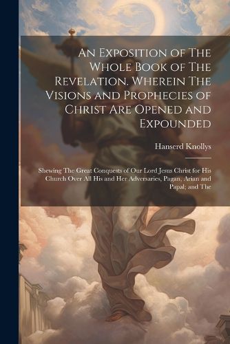 Cover image for An Exposition of The Whole Book of The Revelation. Wherein The Visions and Prophecies of Christ are Opened and Expounded; Shewing The Great Conquests of our Lord Jesus Christ for his Church Over all his and her Adversaries, Pagan, Arian and Papal; and The