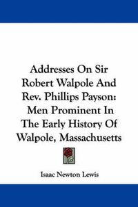 Cover image for Addresses on Sir Robert Walpole and REV. Phillips Payson: Men Prominent in the Early History of Walpole, Massachusetts