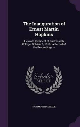 The Inauguration of Ernest Martin Hopkins: Eleventh President of Dartmounth College, October 6, 1916: A Record of the Proceedings. --