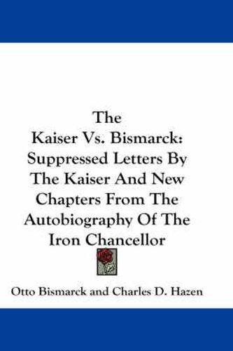 The Kaiser Vs. Bismarck: Suppressed Letters by the Kaiser and New Chapters from the Autobiography of the Iron Chancellor