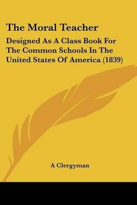 Cover image for The Moral Teacher: Designed as a Class Book for the Common Schools in the United States of America (1839)