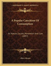 Cover image for A Popular Catechism of Consumption: Its Nature, Causes, Prevention and Cure (1897)