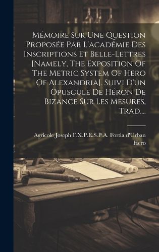 Cover image for Memoire Sur Une Question Proposee Par L'academie Des Inscriptions Et Belle-lettres [namely, The Exposition Of The Metric System Of Hero Of Alexandria]. Suivi D'un Opuscule De Heron De Bizance Sur Les Mesures, Trad....