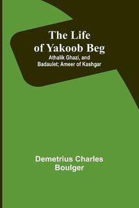 Cover image for The Life of Yakoob Beg; Athalik Ghazi, and Badaulet; Ameer of Kashgar