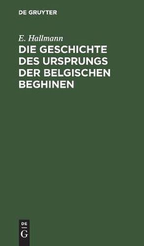 Die Geschichte Des Ursprungs Der Belgischen Beghinen: Nebst Einer Authentischen Berichtigung Der Im 17. Jahrhundert Durch Verfalschung Von Urkunden in Derselben Angestifteten Verwirrung