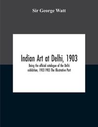 Cover image for Indian Art At Delhi, 1903: Being The Offical Catalogue Of The Delhi Exhibition, 1902-1903 The Illustrative Part