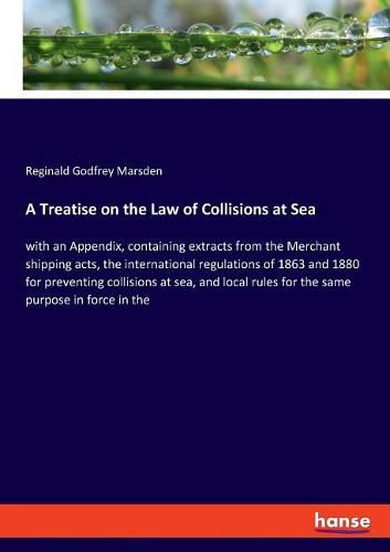 Cover image for A Treatise on the Law of Collisions at Sea: with an Appendix, containing extracts from the Merchant shipping acts, the international regulations of 1863 and 1880 for preventing collisions at sea, and local rules for the same purpose in force in the