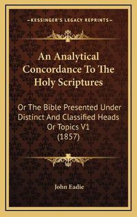 Cover image for An Analytical Concordance to the Holy Scriptures: Or the Bible Presented Under Distinct and Classified Heads or Topics V1 (1857)