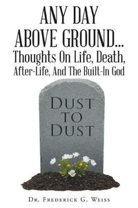 Cover image for Any Day Above Ground... Thoughts On Life, Death, After-Life, And The Built-In God