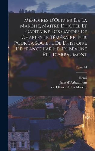Cover image for Memoires d'Olivier de La Marche, maitre d'hotel et capitaine des gardes de Charles le Temeraire, pub. pour la Societe de l'histoire de France par Henri Beaune et J. d'Arbaumont; Tome 04