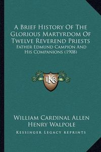 Cover image for A Brief History of the Glorious Martyrdom of Twelve Reverenda Brief History of the Glorious Martyrdom of Twelve Reverend Priests Priests: Father Edmund Campion and His Companions (1908) Father Edmund Campion and His Companions (1908)