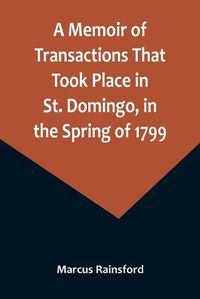 Cover image for A Memoir of Transactions That Took Place in St. Domingo, in the Spring of 1799; Affording an Idea of the Present State of that Country, the Real Character of Its Black Governor, Toussaint L'ouverture, and the Safety of our West-India Islands, from Attack or