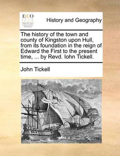 The History of the Town and County of Kingston Upon Hull, from Its Foundation in the Reign of Edward the First to the Present Time, ... by Revd. Iohn Tickell.