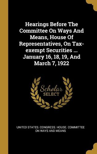 Cover image for Hearings Before The Committee On Ways And Means, House Of Representatives, On Tax-exempt Securities ... January 16, 18, 19, And March 7, 1922