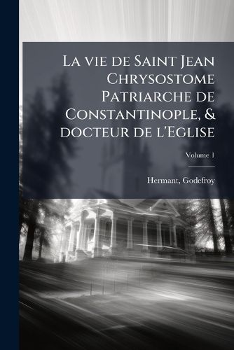 Cover image for La Vie de Saint Jean Chrysostome Patriarche de Constantinople, & Docteur de L'Eglise: Divis E En Dovze Livres; Dont Les Neuf Premiers Contiennent L'Histoire de Sa Vie, Et Les Trois Derniers Repr Sentent Son Esprit & Sa Conduite Volume 1