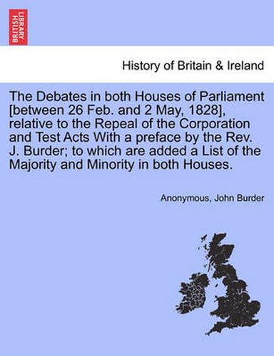 Cover image for The Debates in Both Houses of Parliament [Between 26 Feb. and 2 May, 1828], Relative to the Repeal of the Corporation and Test Acts with a Preface by the REV. J. Burder; To Which Are Added a List of the Majority and Minority in Both Houses.