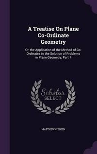 Cover image for A Treatise on Plane Co-Ordinate Geometry: Or, the Application of the Method of Co-Ordinates to the Solution of Problems in Plane Geometry, Part 1